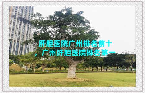 肝胆医院广州排名前十，广州肝胆医院排名第一